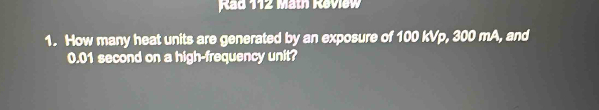 Rad 112 Math Review 
1. How many heat units are generated by an exposure of 100 kVp, 300 mA, and
0.01 second on a high-frequency unit?