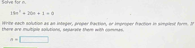 Solve for n.
19n^2+20n+1=0
Write each solution as an integer, proper fraction, or improper fraction in simplest form. If 
there are multiple solutions, separate them with commas.
n=□