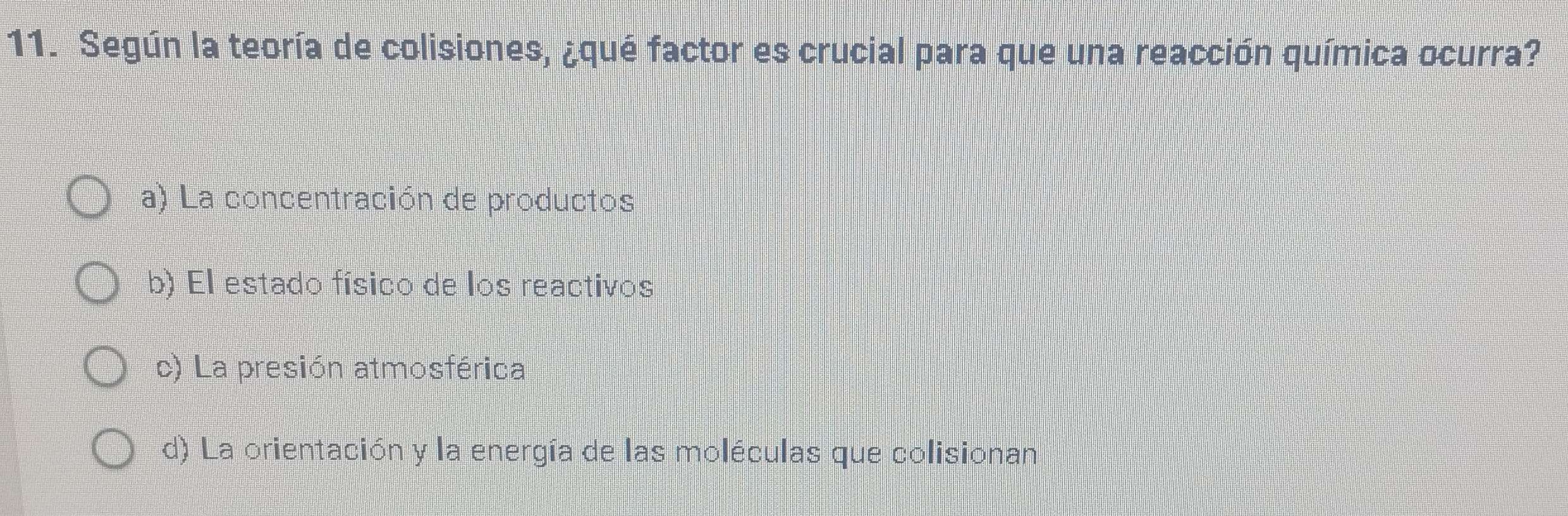 Según la teoría de colisiones, ¿qué factor es crucial para que una reacción química ocurra?
a) La concentración de productos
b) El estado físico de los reactivos
c) La presión atmosférica
d) La orientación y la energía de las moléculas que colisionan