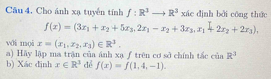 Cho ánh xạ tuyến tính f:R^3to R^3xac định bởi công thức
f(x)=(3x_1+x_2+5x_3, 2x_1-x_2+3x_3, x_1+2x_2+2x_3), 
với mọi x=(x_1, x_2, x_3)∈ R^3. 
a) Hãy lập ma trận của ánh xạ f trên cơ sở chính tắc của R^3
b) Xác định x∈ R^3 để f(x)=f(1,4,-1).