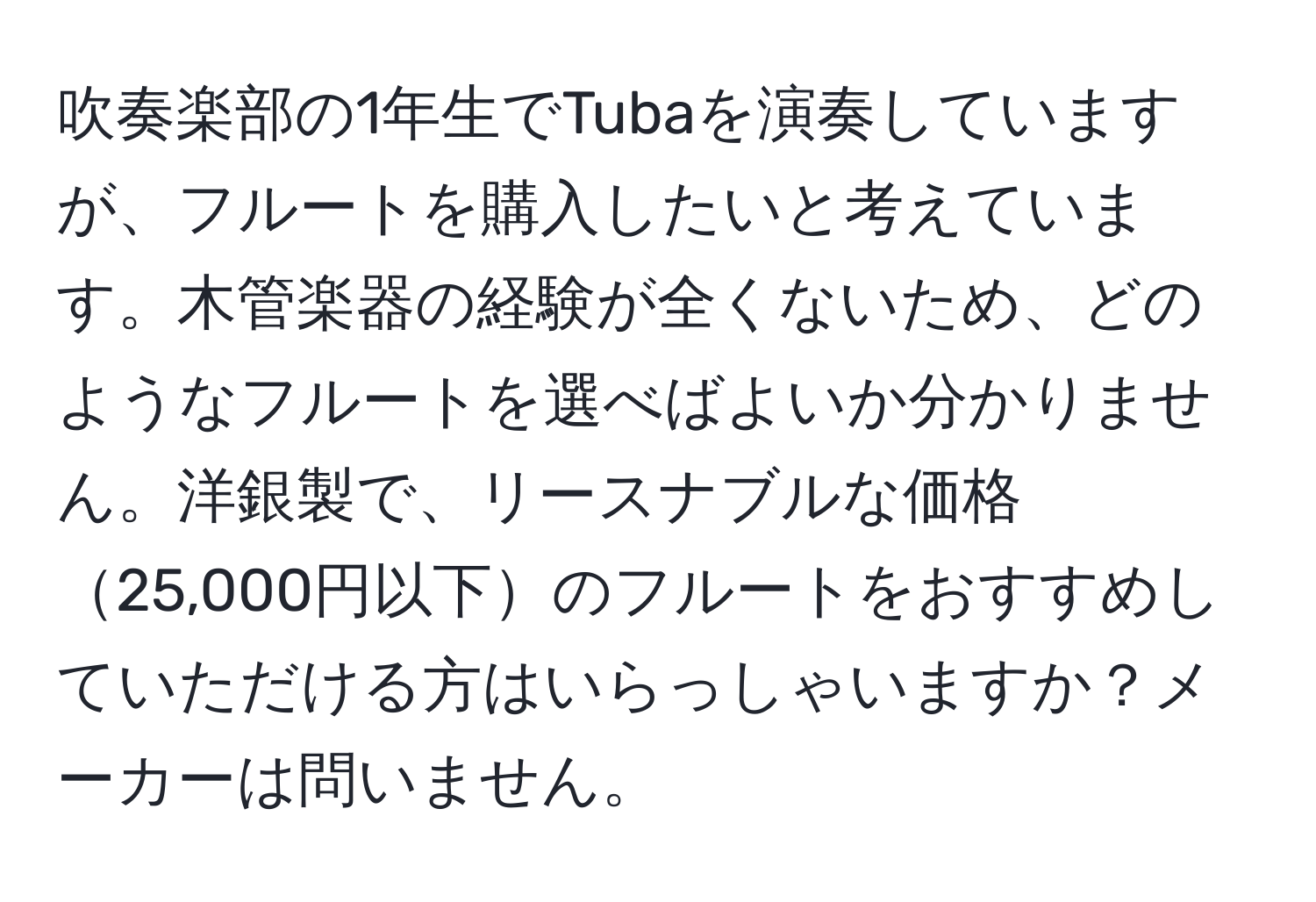 吹奏楽部の1年生でTubaを演奏していますが、フルートを購入したいと考えています。木管楽器の経験が全くないため、どのようなフルートを選べばよいか分かりません。洋銀製で、リースナブルな価格25,000円以下のフルートをおすすめしていただける方はいらっしゃいますか？メーカーは問いません。