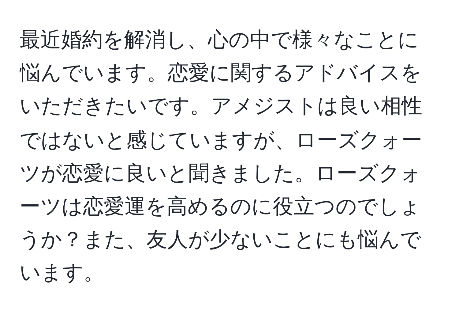 最近婚約を解消し、心の中で様々なことに悩んでいます。恋愛に関するアドバイスをいただきたいです。アメジストは良い相性ではないと感じていますが、ローズクォーツが恋愛に良いと聞きました。ローズクォーツは恋愛運を高めるのに役立つのでしょうか？また、友人が少ないことにも悩んでいます。