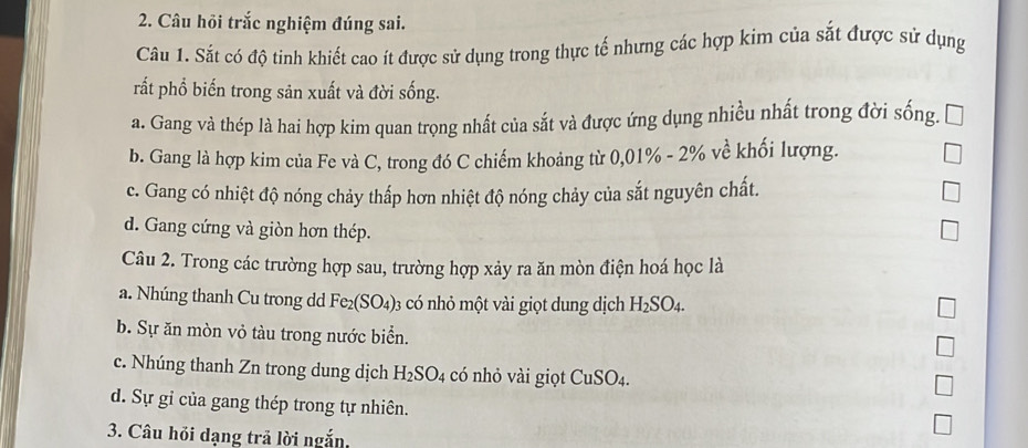 Câu hỏi trắc nghiệm đúng sai.
Câu 1. Sắt có độ tinh khiết cao ít được sử dụng trong thực tế nhưng các hợp kim của sắt được sử dụng
rất phổ biến trong sản xuất và đời sống.
a. Gang và thép là hai hợp kim quan trọng nhất của sắt và được ứng dụng nhiều nhất trong đời sống.
b. Gang là hợp kim của Fe và C, trong đó C chiếm khoảng từ 0,01% - 2% về khối lượng.
c. Gang có nhiệt độ nóng chảy thấp hơn nhiệt độ nóng chảy của sắt nguyên chất.
d. Gang cứng và giòn hơn thép.
Câu 2. Trong các trường hợp sau, trường hợp xảy ra ăn mòn điện hoá học là
a. Nhúng thanh Cu trong dd Fe_2(SO_4) : 03 có nhỏ một vài giọt dung dịch H_2SO_4.
b. Sự ăn mòn vỏ tàu trong nước biển.
c. Nhúng thanh Zn trong dung dịch H_2SO_4 có nhỏ vài giọt CuSO_4.
d. Sự gỉ của gang thép trong tự nhiên.
3. Câu hỏi dạng trả lời ngắn,