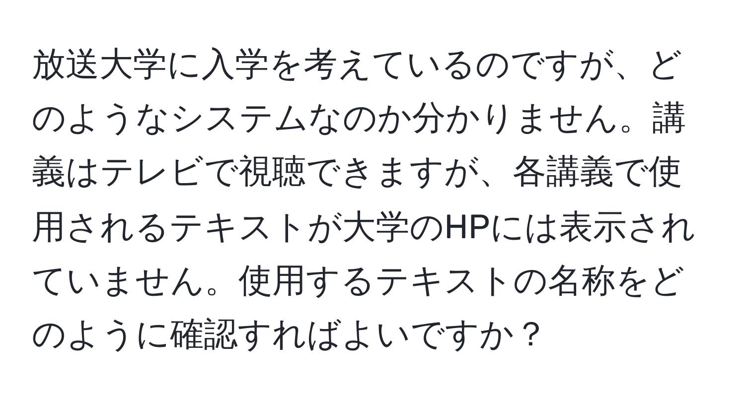 放送大学に入学を考えているのですが、どのようなシステムなのか分かりません。講義はテレビで視聴できますが、各講義で使用されるテキストが大学のHPには表示されていません。使用するテキストの名称をどのように確認すればよいですか？