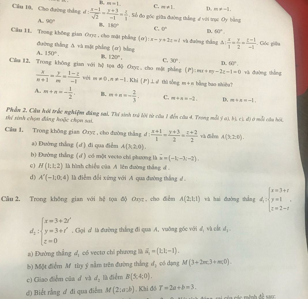 B. m=1.
C. m!= 1.
D. m!= -1.
Câu 10. Cho đường thẳng d :  (x-1)/sqrt(2) = (y+3)/-1 = z/1 . Số đo góc giữa đường thẳng d với trục Oy bằng
A. 90° B. 180° C. 0° D. 60°.
Câu 11. Trong không gian Oxyz , cho mặt phẳng C ): x-y+2z=l và đường thẳng △ : x/1 = y/2 = (z-1)/-1 . Góc giữa
đường thẳng △ và mặt phẳng (α) bằng
A. 150°. B. 120°. C. 30°. 60°.
D.
Câu12. Trong không gian với hệ tọa độ Oxyz, cho mặt phẳng (P): mx+ny-2z-1=0 và đường thẳng
 x/n+1 = y/m = (1-z)/-1  với m!= 0,n!= -1. Khi (P)⊥ d thì tổng m+n bằng bao nhiêu?
A. m+n=- 1/2 . B. m+n=- 2/3 . C. m+n=-2. D. m+n=-1.
Phần 2. Câu hỏi trắc nghiệm đúng sai. Thí sinh trả lời từ câu 1 đến câu 4. Trong mỗi ý a), b) c
thí sinh chọn đúng hoặc chọn sai. ), d) ở i mwidehat O i câu hỏi,
Câu 1. Trong không gian Oxyz , cho đường thẳng d :  (x+1)/1 = (y+3)/2 = (z+2)/2  và điểm A(3;2;0).
a) Đường thẳng (d) đi qua điểm A(3;2;0).
b) Đường thẳng (d) có một vecto chỉ phương là vector u=(-1;-3;-2).
c) H(1;1;2) là hình chiếu của A lên đường thẳng d .
d) A'(-1;0;4) là điểm đối xứng với A qua đường thẳng d .
Câu  2. Trong không gian với hệ tọa độ Oxyz , cho điểm A(2;1;1) và hai đường thẳng d_1:beginarrayl x=3+t y=1 z=2-tendarray. .
d_2:beginarrayl x=3+2t y=3+t' z=0endarray.. Gọi d là đường thẳng đi qua A, vuông góc với d_1 và cắt d_2.
a) Đường thẳng d, có vectơ chi phương là vector u_1=(1;1;-1).
b) Một điểm M tùy ý nằm trên đường thẳng d_2 có dạng M(3+2m;3+m;0).
c) Giao điểm của d và d_2 là điểm B(5;4;0).
d) Biết rằng đ đi qua điểm M(2;a;b). Khi đó T=2a+b=3.
ng sai sủa các mênh đề sau: