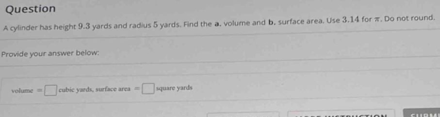 cylinder has height 9.3 yards and radius 5 yards. Find the a. volume and b. surface area. Use 3.14 for π. Do not round. 
Provide your answer below:
volume=□ cubic yards, surface area =□ square yards