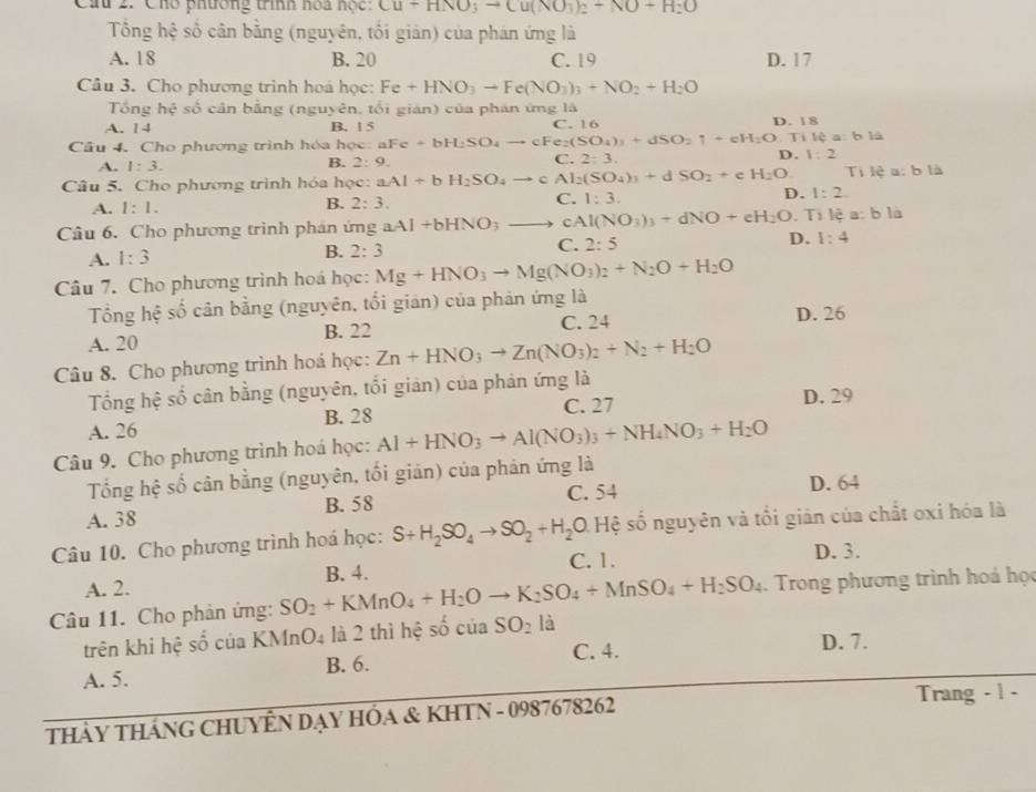 Cầu 2: Chó phương tính hoa hộc Cu+HNO_3to Cu(NO_3)_2+NO+H_2O
Tổng hệ số cân bằng (nguyên, tối giản) của phản ứng là
A. 18 B. 20 C. 19 D. 17
Câu 3. Cho phương trình hoá học: Fe+HNO_3to Fe(NO_3)_3+NO_2+H_2O
Tổng hệ số cản bằng (nguyên, tối gián) của phán ứng là
A. 1 4 B. 1 5 C. 16 D. 18
Câu 4. Cho phương trình hóa học: aFe+bH_2SO_4to cFe_2(SO_4)_3+dSO_2uparrow +eH_2O.Ti lệ a: b là
A. 1:3.
B. 2:9. C. 2:3.
D. 1:2
Câu 5. Cho phương trình hóa học: aAl+bH_2SO_4to cAl_2(SO_4)_3+dSO_2+e H_2O Ti lệ a: b là
A. 1:1.
C.
B. 2:3. 1:3.
D. 1:2.
Câu 6. Cho phương trình phán ứng aAl+bHNO_3to cAl(NO_3)_3+dNO+eH_2O : Ti lệ a: b là
C. 2:5 D. 1:4
A. 1:3
B. 2:3
Câu 7. Cho phương trình hoá học: Mg+HNO_3to Mg(NO_3)_2+N_2O+H_2O
Tổng hệ số cân bằng (nguyên, tối giản) của phản ứng là D. 26
A. 20 B. 22 C. 24
Câu 8. Cho phương trình hoá học: Zn+HNO_3to Zn(NO_3)_2+N_2+H_2O
Tổng hệ số cân bằng (nguyên, tối giản) của phản ứng là
A. 26 B. 28 C. 27
D. 29
Câu 9. Cho phương trình hoá học: Al+HNO_3to Al(NO_3)_3+NH_4NO_3+H_2O
Tổng hệ số cân bằng (nguyên, tối giản) của phản ứng là D. 64
B. 58 C. 54
A. 38
Câu 10. Cho phương trình hoá học: S+H_2SO_4to SO_2+H_2O [frac ] D. Hệ số nguyên và tổi giản của chất oxi hóa là
C. 1. D. 3.
A. 2.
Câu 11. Cho phản ứng: SO_2+KMnO_4+H_2Oto K_2SO_4+MnSO_4+H_2SO_4 B. 4.
Trong phương trình hoá học
trên khi hệ số của KN InO_4 là 2 thì hệ số cuaSO_2la
A. 5. B. 6. C. 4.
D. 7.
THảY THÁNG CHUYÊN DẠY HÔA & KHTN - 0987678262
Trang - 1 -