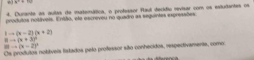 x^2+10
4. Durante as aulas de matemática, o professor Raul decidiu revisar com os estudantes os 
produtos notáveis. Então, ele escreveu no quadro as seguintes expressões:
1to (x-2)(x+2)
11to (x+3)^circ 
mto (x-2)^3
Os produtos notáveis listados pelo professor são conhecidos, respectivamente, como: