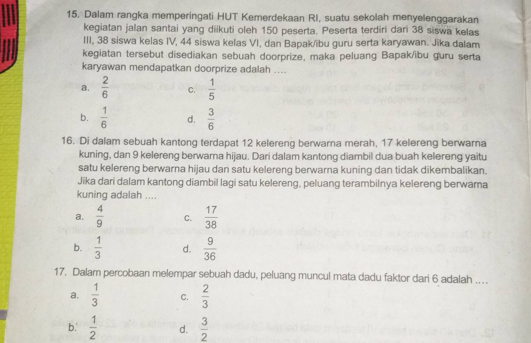 Dalam rangka memperingati HUT Kemerdekaan RI, suatu sekolah menyelenggarakan
kegiatan jalan santai yang diikuti oleh 150 peserta. Peserta terdiri dari 38 siswa kelas
III, 38 siswa kelas IV, 44 siswa kelas VI, dan Bapak/ibu guru serta karyawan. Jika dalam
kegiatan tersebut disediakan sebuah doorprize, maka peluang Bapak/ibu guru serta
karyawan mendapatkan doorprize adalah ....
a.  2/6   1/5 
C.
b.  1/6   3/6 
d.
16. Di dalam sebuah kantong terdapat 12 kelereng berwarna merah, 17 kelereng berwarna
kuning, dan 9 kelereng berwarna hijau. Dari dalam kantong diambil dua buah kelereng yaitu
satu kelereng berwarna hijau dan satu kelereng berwarna kuning dan tidak dikembalikan.
Jika dari dalam kantong diambil lagi satu kelereng, peluang terambilnya kelereng berwarna
kuning adalah ....
a.  4/9   17/38 
C.
b.  1/3   9/36 
d.
17. Dalam percobaan melempar sebuah dadu, peluang muncul mata dadu faktor dari 6 adalah ...
a.  1/3   2/3 
C.
b.  1/2   3/2 
d.