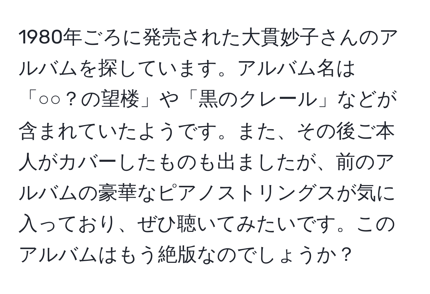 1980年ごろに発売された大貫妙子さんのアルバムを探しています。アルバム名は「○○？の望楼」や「黒のクレール」などが含まれていたようです。また、その後ご本人がカバーしたものも出ましたが、前のアルバムの豪華なピアノストリングスが気に入っており、ぜひ聴いてみたいです。このアルバムはもう絶版なのでしょうか？