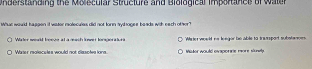 Understanding the Molecular Structure and Biological importance of Water
What would happen if water molecules did not form hydrogen bonds with each other?
Water would freeze at a much lower temperature. Water would no longer be able to transport substances.
Water molecules would not dissolve ions. Water would evaporate more slowly.