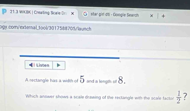 21.3 WKBK | Creating Scale DrX star girl dti - Google Search × + 
ogy.com/external_tool/3017588705/launch 
Listen 
A rectangle has a width of 5 and a length of 8. 
Which answer shows a scale drawing of the rectangle with the scale factor  1/2  7