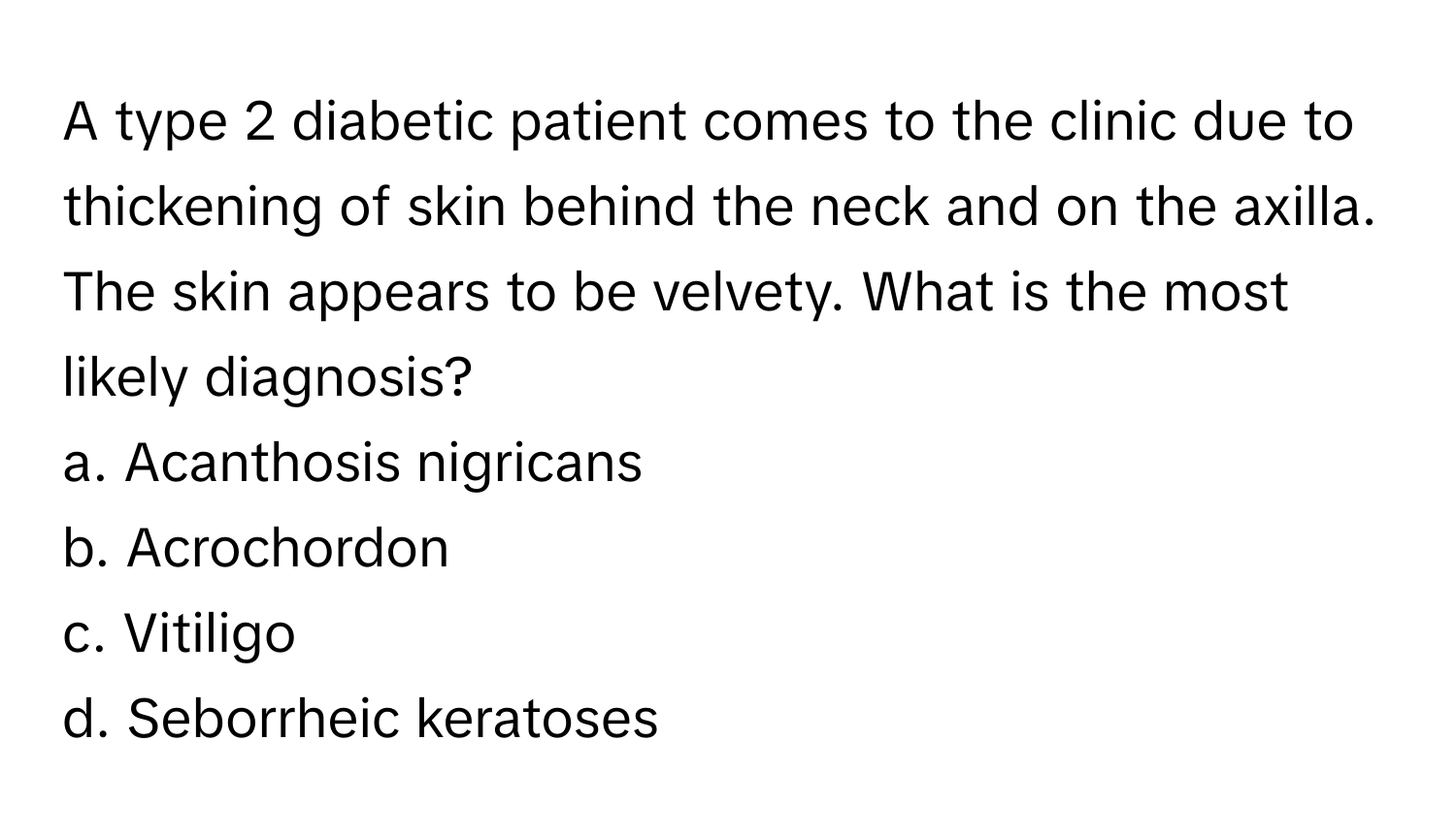 A type 2 diabetic patient comes to the clinic due to thickening of skin behind the neck and on the axilla. The skin appears to be velvety. What is the most likely diagnosis?

a. Acanthosis nigricans
b. Acrochordon
c. Vitiligo
d. Seborrheic keratoses