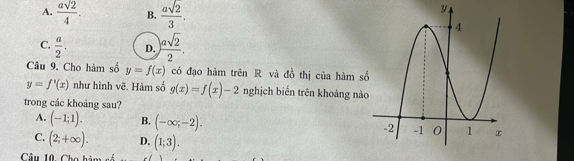 A.  asqrt(2)/4 .  asqrt(2)/3 . 
B.
y
C.  a/2 . ) asqrt(2)/2 . 
D.
Câu 9. Cho hàm số y=f(x) có đạo hàm trên R và d_0^1 thị của hàm số
y=f'(x) như hình vẽ. Hàm số g(x)=f(x)-2 nghịch biến trên khoảng nào
trong các khoảng sau?
A. (-1;1).
B. (-∈fty ;-2).
C. (2;+∈fty ). D. (1;3). 
Câu 10. Cho hàm s