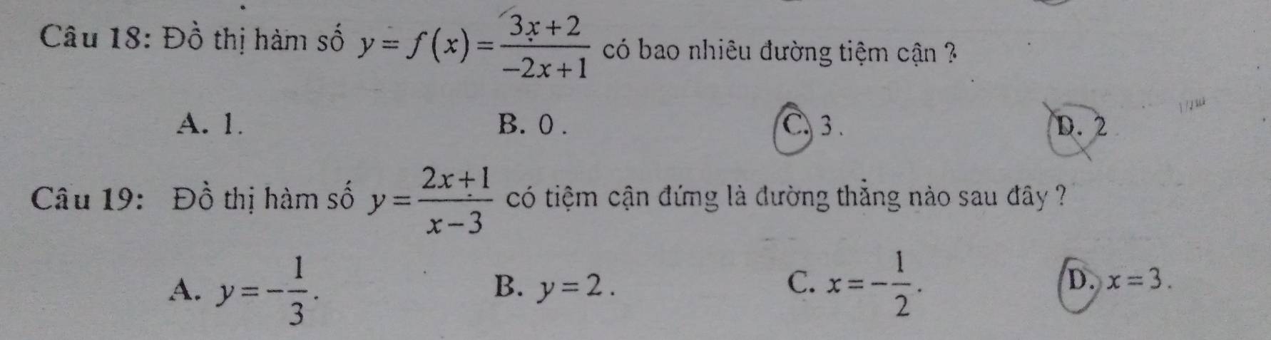 Đồ thị hàm số y=f(x)= (3x+2)/-2x+1  có bao nhiêu đường tiệm cận ?
A. 1. B. 0. C. 3. D. 2
Câu 19: Đồ thị hàm số y= (2x+1)/x-3  có tiệm cận đứng là đường thẳng nào sau đây ?
A. y=- 1/3 . x=- 1/2 .
B. y=2. C. D. x=3.