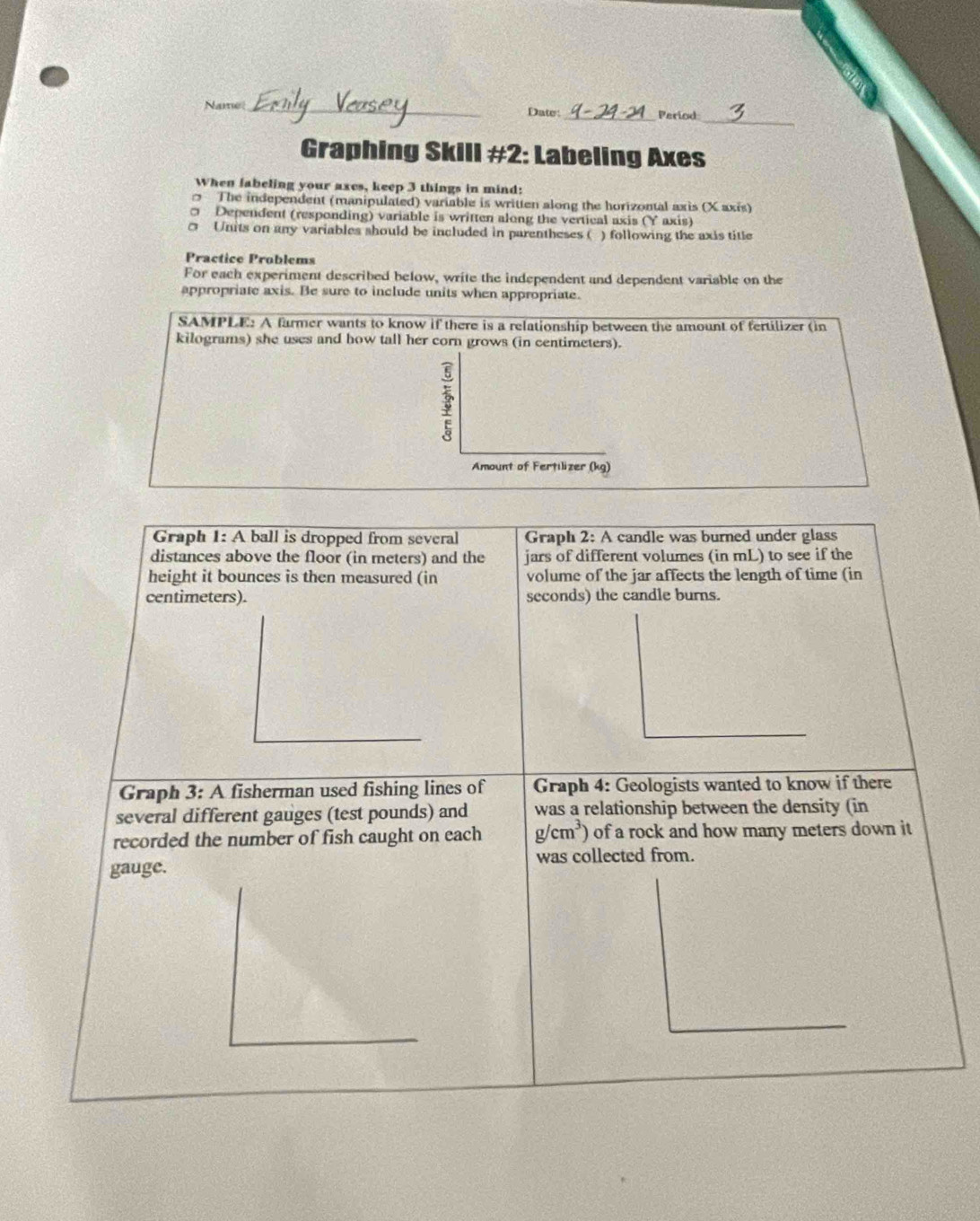 Name_ Date: _Period_ 
Graphing Skill #2: Labeling Axes 
When labeling your axes, keep 3 things in mind: 
The independent (manipulated) variable is written along the horizontal axis (X axis) 
σ Dependent (responding) variable is written along the vertical axis (Y axis)
0 Units on any variables should be included in parentheses ( ) following the axis title 
Practice Problems 
For each experiment described below, write the independent and dependent variable on the 
appropriate axis. Be sure to include units when appropriate. 
SAMPLE: A farmer wants to know if there is a relationship between the amount of fertilizer (in
kilograms) she uses and how tall her corn grows (in centimeters). 
3 
Amount of Fertilizer (kg) 
Graph 1: A ball is dropped from several Graph 2: A candle was burned under glass 
distances above the floor (in meters) and the jars of different volumes (in mL) to see if the 
height it bounces is then measured (in volume of the jar affects the length of time (in
centimeters). seconds) the candle burns. 
Graph 3: A fisherman used fishing lines of Graph 4: Geologists wanted to know if there 
several different gauges (test pounds) and was a relationship between the density (in 
recorded the number of fish caught on each g/cm^3) of a rock and how many meters down it 
gauge. was collected from.