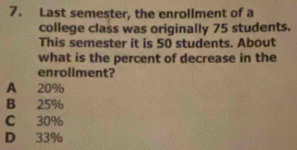 Last semester, the enrollment of a
college class was originally 75 students.
This semester it is 50 students. About
what is the percent of decrease in the
enrollment?
A 20%
B 25%
C 30%
D 33%