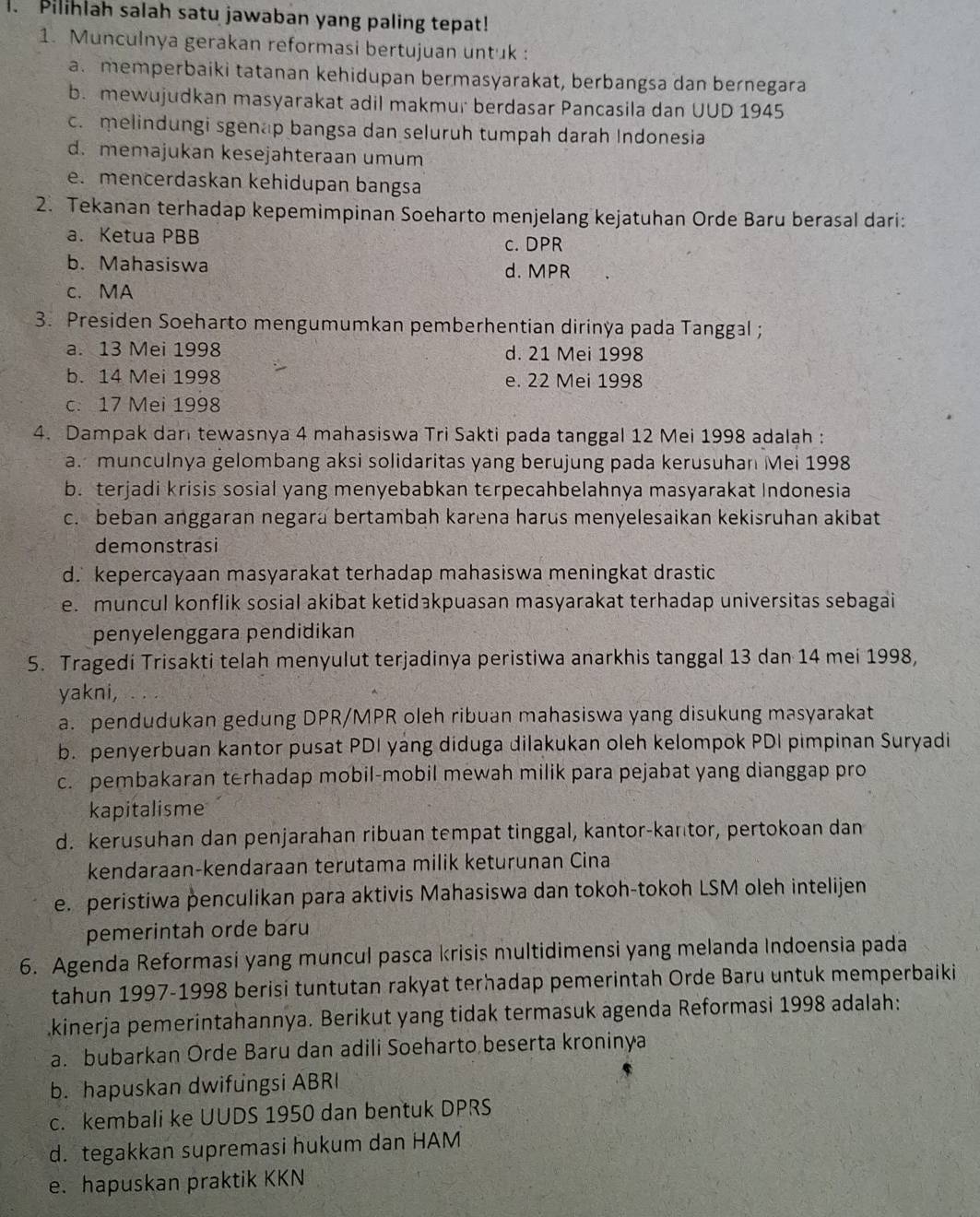 Pilihlah salah satu jawaban yang paling tepat!
1. Munculnya gerakan reformasi bertujuan untuk :
a. memperbaiki tatanan kehidupan bermasyarakat, berbangsa dan bernegara
b. mewujudkan masyarakat adil makmur berdasar Pancasila dan UUD 1945
c. melindungi sgenap bangsa dan seluruh tumpah darah Indonesia
d. memajukan kesejahteraan umum
e. mencerdaskan kehidupan bangsa
2. Tekanan terhadap kepemimpinan Soeharto menjelang kejatuhan Orde Baru berasal dari:
a. Ketua PBB c. DPR
b. Mahasiswa d. MPR
c. MA
3. Presiden Soeharto mengumumkan pemberhentian dirinya pada Tanggal ;
a. 13 Mei 1998 d. 21 Mei 1998
b. 14 Mei 1998 e. 22 Mei 1998
c. 17 Mei 1998
4. Dampak dar tewasnya 4 mahasiswa Tri Sakti pada tanggal 12 Mei 1998 adalah :
a. munculnya gelombang aksi solidaritas yang berujung pada kerusuhan Mei 1998
b. terjadi krisis sosial yang menyebabkan terpecahbelahnya masyarakat Indonesia
c. beban anggaran negara bertambah karena harus menyelesaikan kekisruhan akibat
demonstrasi
d. kepercayaan masyarakat terhadap mahasiswa meningkat drastic
e. muncul konflik sosial akibat ketidakpuasan masyarakat terhadap universitas sebagai
penyelenggara pendidikan
5. Tragedi Trisakti telah menyulut terjadinya peristiwa anarkhis tanggal 13 dan 14 mei 1998,
yakni,
a. pendudukan gedung DPR/MPR oleh ribuan mahasiswa yang disukung masyarakat
b. penyerbuan kantor pusat PDI yang diduga dilakukan oleh kelompok PDI pimpinan Suryadi
c. pembakaran terhadap mobil-mobil mewah milik para pejabat yang dianggap pro
kapitalisme
d. kerusuhan dan penjarahan ribuan tempat tinggal, kantor-kantor, pertokoan dan
kendaraan-kendaraan terutama milik keturunan Cina
e. peristiwa penculikan para aktivis Mahasiswa dan tokoh-tokoh LSM oleh intelijen
pemerintah orde baru
6. Agenda Reformasi yang muncul pasca krisis multidimensi yang melanda Indoensia pada
tahun 1997-1998 berisi tuntutan rakyat terhadap pemerintah Orde Baru untuk memperbaiki
kinerja pemerintahannya. Berikut yang tidak termasuk agenda Reformasi 1998 adalah:
a. bubarkan Orde Baru dan adili Soeharto beserta kroninya
b. hapuskan dwifungsi ABRI
c. kembali ke UUDS 1950 dan bentuk DPRS
d. tegakkan supremasi hukum dan HAM
e. hapuskan praktik KKN