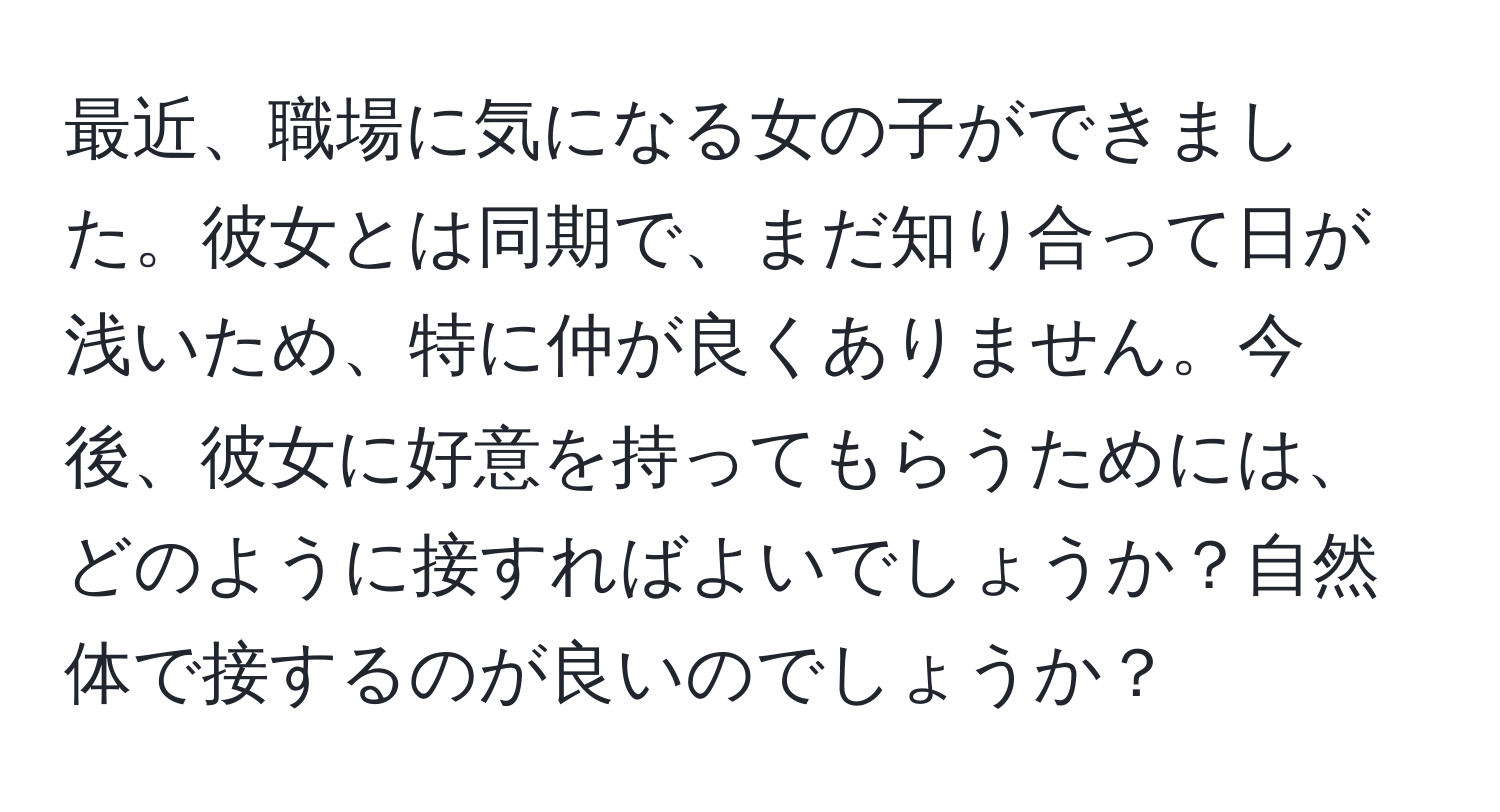 最近、職場に気になる女の子ができました。彼女とは同期で、まだ知り合って日が浅いため、特に仲が良くありません。今後、彼女に好意を持ってもらうためには、どのように接すればよいでしょうか？自然体で接するのが良いのでしょうか？