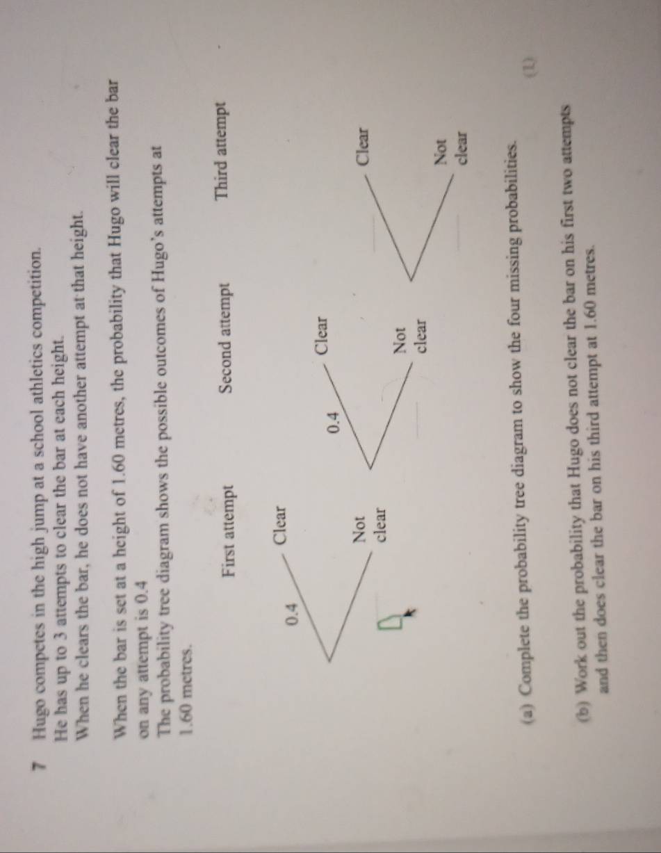 Hugo competes in the high jump at a school athletics competition. 
He has up to 3 attempts to clear the bar at each height. 
When he clears the bar, he does not have another attempt at that height. 
When the bar is set at a height of 1.60 metres, the probability that Hugo will clear the bar 
on any attempt is 0.4
The probability tree diagram shows the possible outcomes of Hugo’s attempts at
1.60 metres. 
First attempt Second attempt Third attempt
0.4 Clear
0.4 Clear 
Not Clear 
clear 
Not 
clear 
Not 
clear 
(a) Complete the probability tree diagram to show the four missing probabilities. 
(1) 
(b) Work out the probability that Hugo does not clear the bar on his first two attempts 
and then does clear the bar on his third attempt at 1.60 metres.