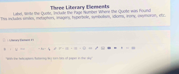 Three Literary Elements 
Label, Write the Quote, Include the Page Number Where the Quote was Found 
This includes similes, metaphors, imagery, hyperbole, symbolism, idioms, irony, oxymoron, etc. 
3. Literary Element #1 
B Arial 
''With the helicopters fluttering liks torn bits of paper in the sky''