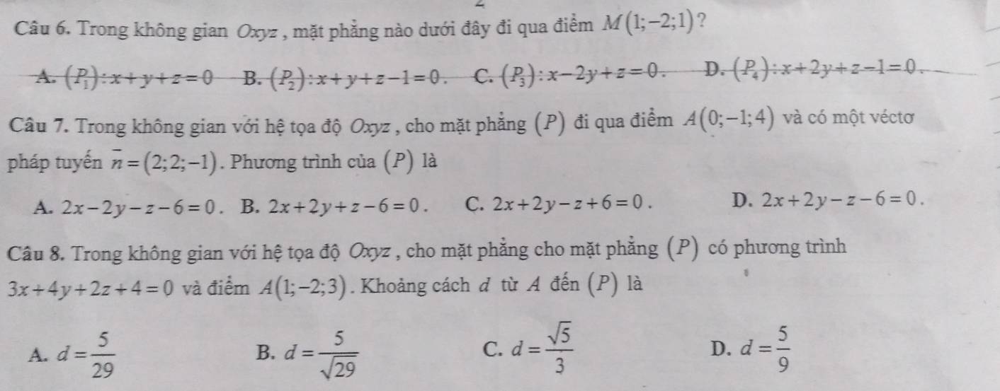 Trong không gian Oxyz , mặt phẳng nào dưới đây đi qua điểm M(1;-2;1) ?
A (P_1):x+y+z=0 B. (P_2):x+y+z-1=0. C. (P_3):x-2y+z=0. D. (P_4):x+2y+z-1=0. 
Câu 7. Trong không gian với hệ tọa độ Oxyz , cho mặt phẳng (P) đi qua điểm A(0;-1;4) và có một véctơ
pháp tuyến overline n=(2;2;-1). Phương trình của (P) là
D.
A. 2x-2y-z-6=0. B. 2x+2y+z-6=0. C. 2x+2y-z+6=0. 2x+2y-z-6=0. 
Câu 8. Trong không gian với hệ tọa độ Oxyz , cho mặt phẳng cho mặt phẳng (P) có phương trình
3x+4y+2z+4=0 và điểm A(1;-2;3). Khoảng cách đ từ A đến (P) là
C. d= sqrt(5)/3 
A. d= 5/29  d= 5/sqrt(29)  d= 5/9 
B.
D.