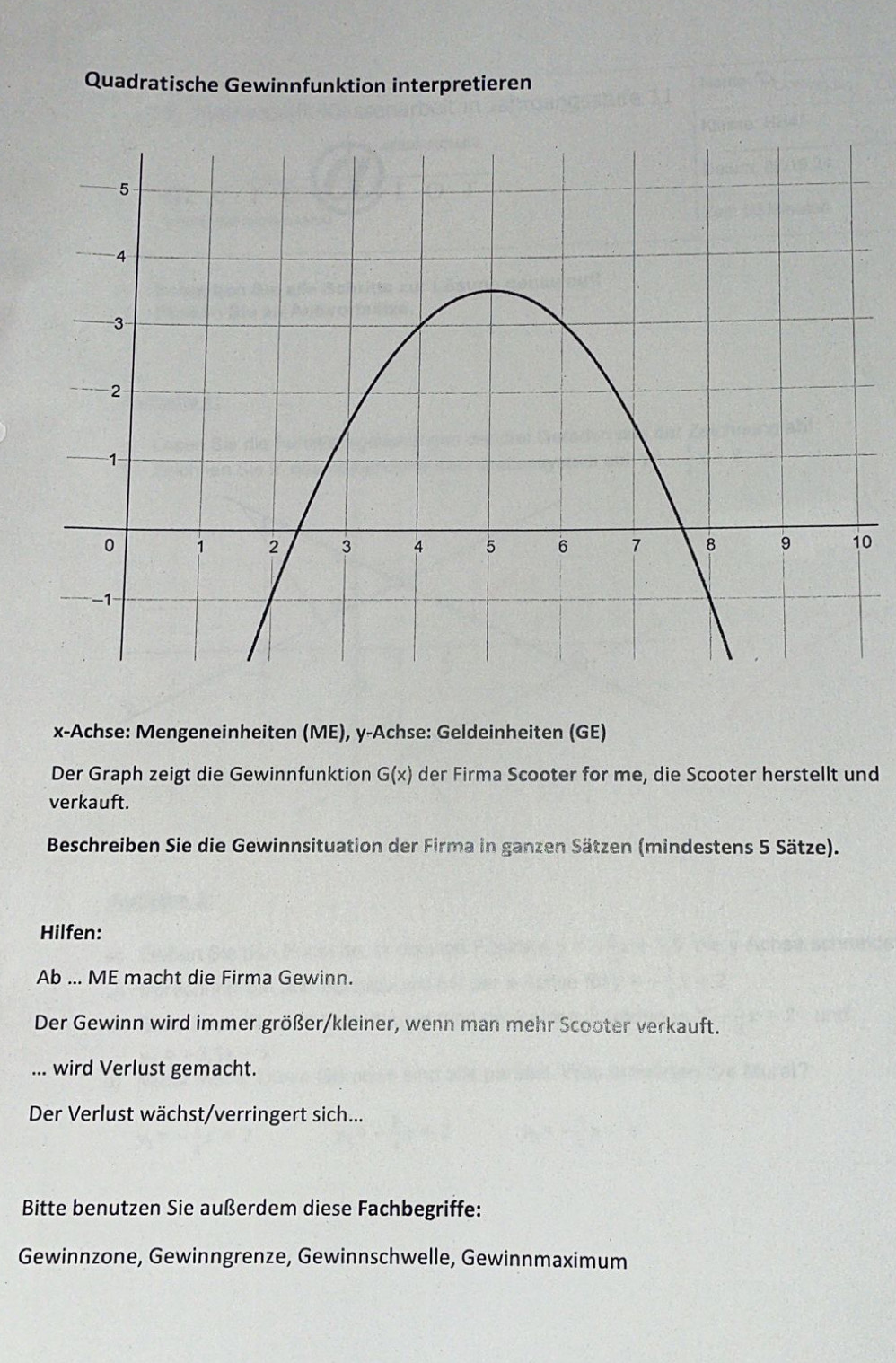 Quadratische Gewinnfunktion interpretieren 
0
x -Achse: Mengeneinheiten (ME), y -Achse: Geldeinheiten (GE) 
Der Graph zeigt die Gewinnfunktion G(x) der Firma Scooter for me, die Scooter herstellt und 
verkauft. 
Beschreiben Sie die Gewinnsituation der Firma in ganzen Sätzen (mindestens 5 Sätze). 
Hilfen: 
Ab ... ME macht die Firma Gewinn. 
Der Gewinn wird immer größer/kleiner, wenn man mehr Scooter verkauft. 
... wird Verlust gemacht. 
Der Verlust wächst/verringert sich... 
Bitte benutzen Sie außerdem diese Fachbegriffe: 
Gewinnzone, Gewinngrenze, Gewinnschwelle, Gewinnmaximum