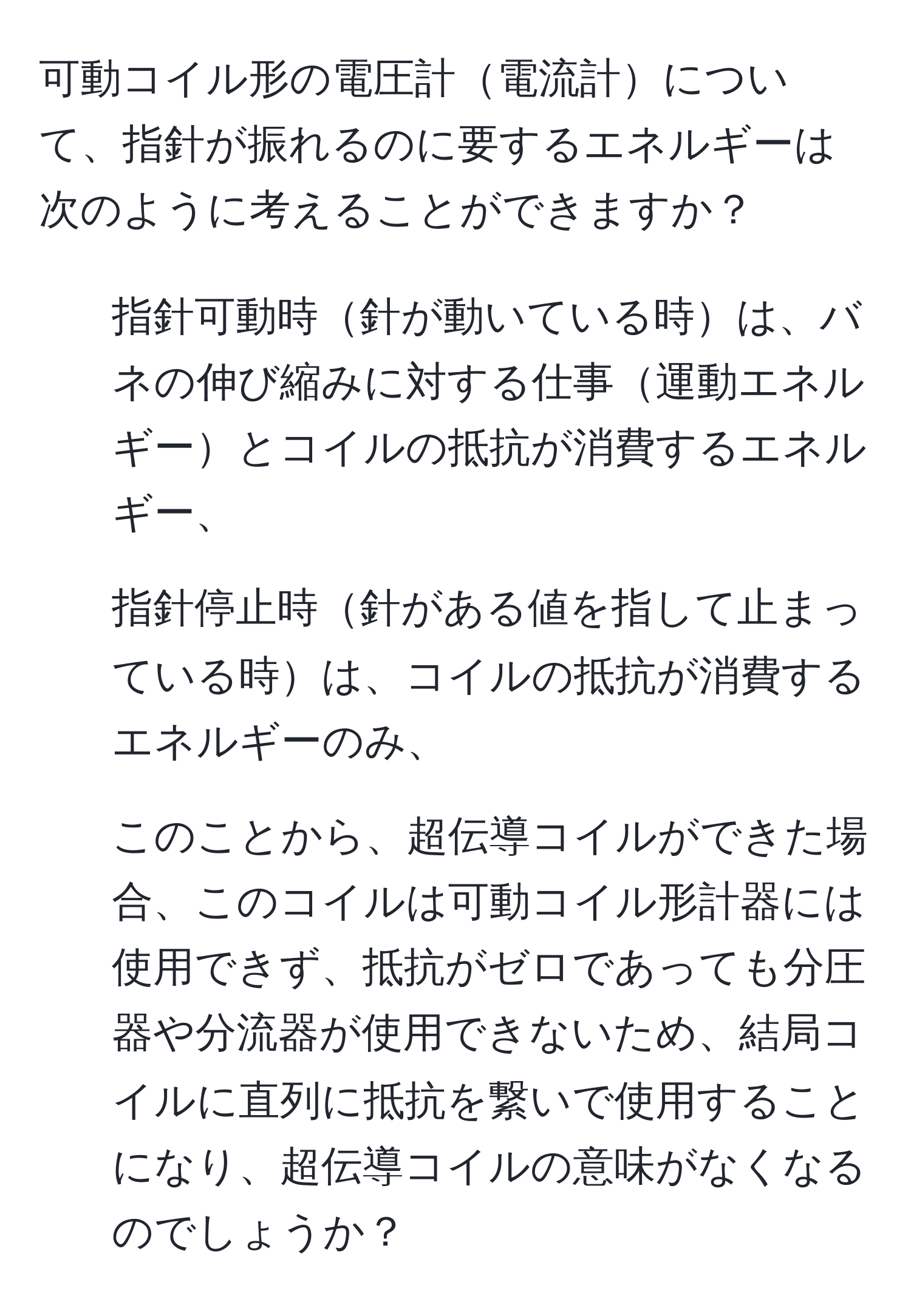 可動コイル形の電圧計電流計について、指針が振れるのに要するエネルギーは次のように考えることができますか？  
1. 指針可動時針が動いている時は、バネの伸び縮みに対する仕事運動エネルギーとコイルの抵抗が消費するエネルギー、  
2. 指針停止時針がある値を指して止まっている時は、コイルの抵抗が消費するエネルギーのみ、  
3. このことから、超伝導コイルができた場合、このコイルは可動コイル形計器には使用できず、抵抗がゼロであっても分圧器や分流器が使用できないため、結局コイルに直列に抵抗を繋いで使用することになり、超伝導コイルの意味がなくなるのでしょうか？