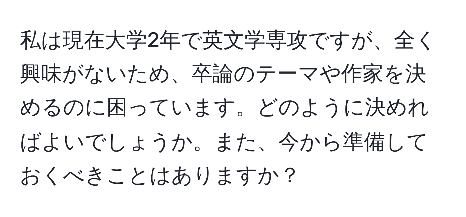 私は現在大学2年で英文学専攻ですが、全く興味がないため、卒論のテーマや作家を決めるのに困っています。どのように決めればよいでしょうか。また、今から準備しておくべきことはありますか？