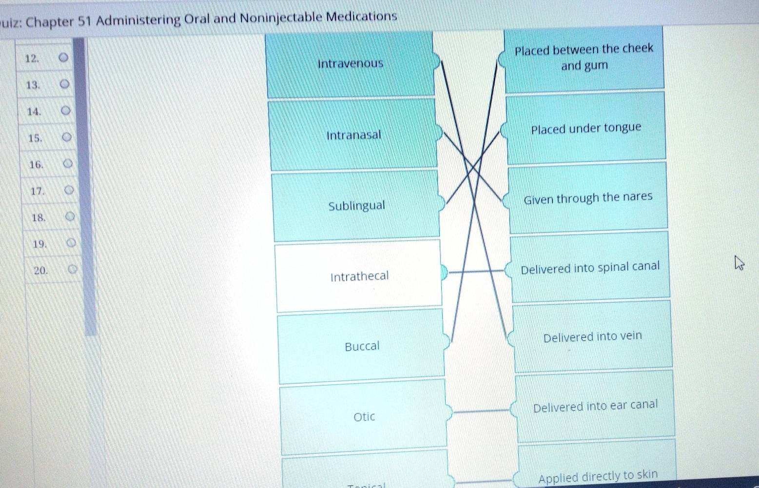 Chapter 51 Administering Oral and Noninjectable Medications
Placed between the cheek
Intravenous and gum
Intranasal Placed under tongue
Given through the nares
Sublingual
Delivered into spinal canal
Intrathecal
Buccal Delivered into vein
Otic Delivered into ear canal
Applied directly to skin