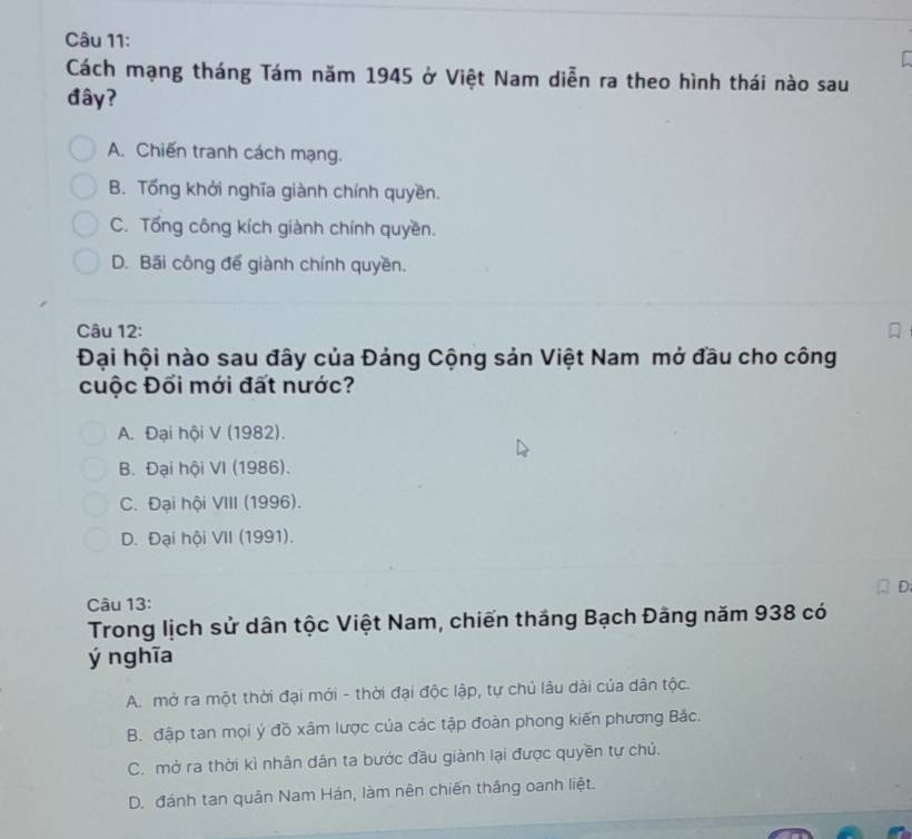 Cách mạng tháng Tám năm 1945 ở Việt Nam diễn ra theo hình thái nào sau
đây?
A. Chiến tranh cách mạng.
B. Tổng khởi nghĩa giành chính quyền.
C. Tổng công kích giành chính quyền.
D. Bãi công để giành chính quyền.
Câu 12:
Đại hội nào sau đây của Đảng Cộng sản Việt Nam mở đầu cho công
cuộc Đối mới đất nước?
A. Đại hội V (1982).
B. Đại hội VI (1986).
C. Đại hội VIII (1996).
D. Đại hội VII (1991).
Câu 13:
Trong lịch sử dân tộc Việt Nam, chiến thắng Bạch Đãng năm 938 có
ý ng hĩa
A. mở ra một thời đại mới - thời đại độc lập, tự chủ lâu dài của dân tộc.
B. đập tan mọi ý đồ xâm lược của các tập đoàn phong kiến phương Bắc.
C. mở ra thời kì nhân dân ta bước đầu giành lại được quyền tự chủ.
D. đánh tan quân Nam Hán, làm nên chiến thắng oanh liệt.