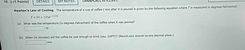 DETAILS MY NOTES 
Newton's Law of Cooling The temperature of a cup of coffee t min after it is poured is given by the following equation where T is measured in degrees Fahrenheit.
T=65+115e^(-0.04t)
(a) What was the temperature (in degrees Fahrenheit) of the coffee when it was poured? 
□ 460 F
(b) When (in minutes) will the coffee be cool enough to drink (5a) ,120°F) ? (Round your answer to one decimal place.)
□ min