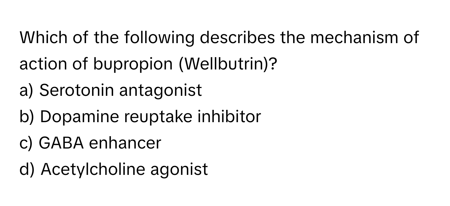 Which of the following describes the mechanism of action of bupropion (Wellbutrin)?

a) Serotonin antagonist 
b) Dopamine reuptake inhibitor 
c) GABA enhancer 
d) Acetylcholine agonist