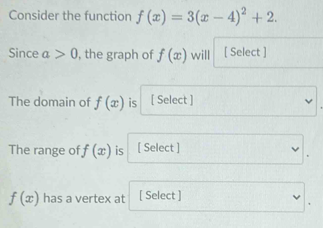 Consider the function f(x)=3(x-4)^2+2. 
Since a>0 , the graph of f(x) will [ Select ] 
The domain of f(x) is [ Select ] 
The range of f(x) is [ Select ]
f(x) has a vertex at [ Select ]