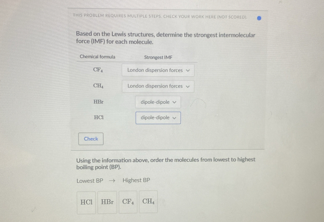 THIS PROBLEM REQUIRES MULTIPLE STEPS. CHECK YOUR WORK HERE (NOT SCORED). 
Based on the Lewis structures, determine the strongest intermolecular 
force (IMF) for each molecule. 
Chemical formula Strongest IMF
CF_4 London dispersion forces
CH_4 London dispersion forces 
HBr dipole-dipole √ 
HCl dipole-dipole √ 
Check 
Using the information above, order the molecules from lowest to highest 
boiling point (BP). 
Lowest BP Highest BP
HCl HBr CF_4 CH_4