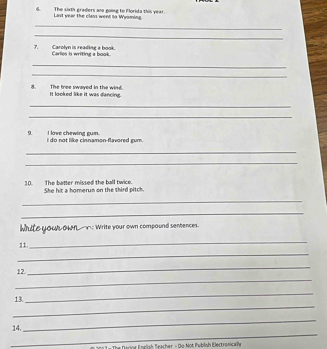 The sixth graders are going to Florida this year. 
Last year the class went to Wyoming. 
_ 
_ 
7. Carolyn is reading a book. 
Carlos is writing a book. 
_ 
_ 
8. The tree swayed in the wind. 
It looked like it was dancing. 
_ 
_ 
9. I love chewing gum. 
I do not like cinnamon-flavored gum. 
_ 
_ 
10. The batter missed the ball twice. 
She hit a homerun on the third pitch. 
_ 
_ 
Write your own __: Write your own compound sentences. 
11. 
_ 
_ 
12. 
_ 
_ 
13. 
_ 
_ 
_ 
14. 
_ 
The Daring English Teacher - Do Not Publish Electronically