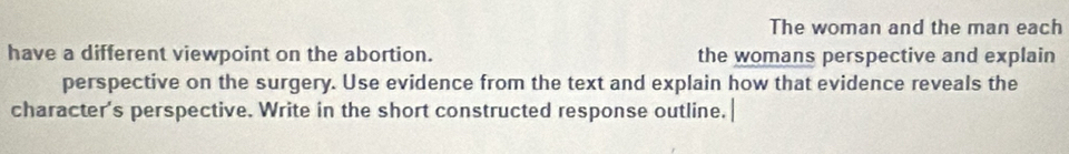The woman and the man each 
have a different viewpoint on the abortion. the womans perspective and explain 
perspective on the surgery. Use evidence from the text and explain how that evidence reveals the 
character's perspective. Write in the short constructed response outline.