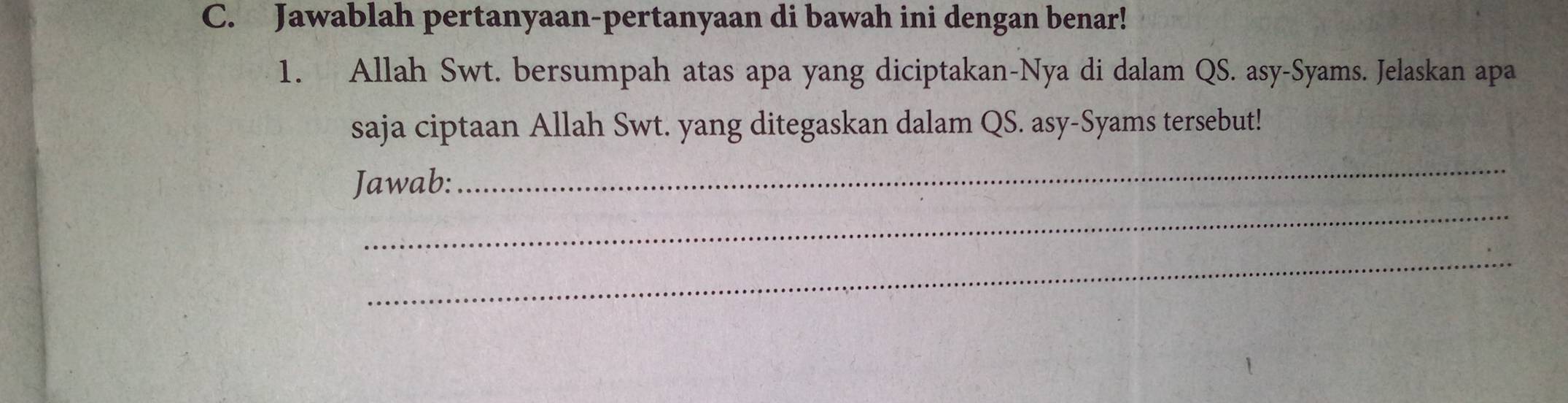 Jawablah pertanyaan-pertanyaan di bawah ini dengan benar! 
1. Allah Swt. bersumpah atas apa yang diciptakan-Nya di dalam QS. asy-Syams. Jelaskan apa 
saja ciptaan Allah Swt. yang ditegaskan dalam QS. asy-Syams tersebut! 
Jawab: 
_ 
_ 
_