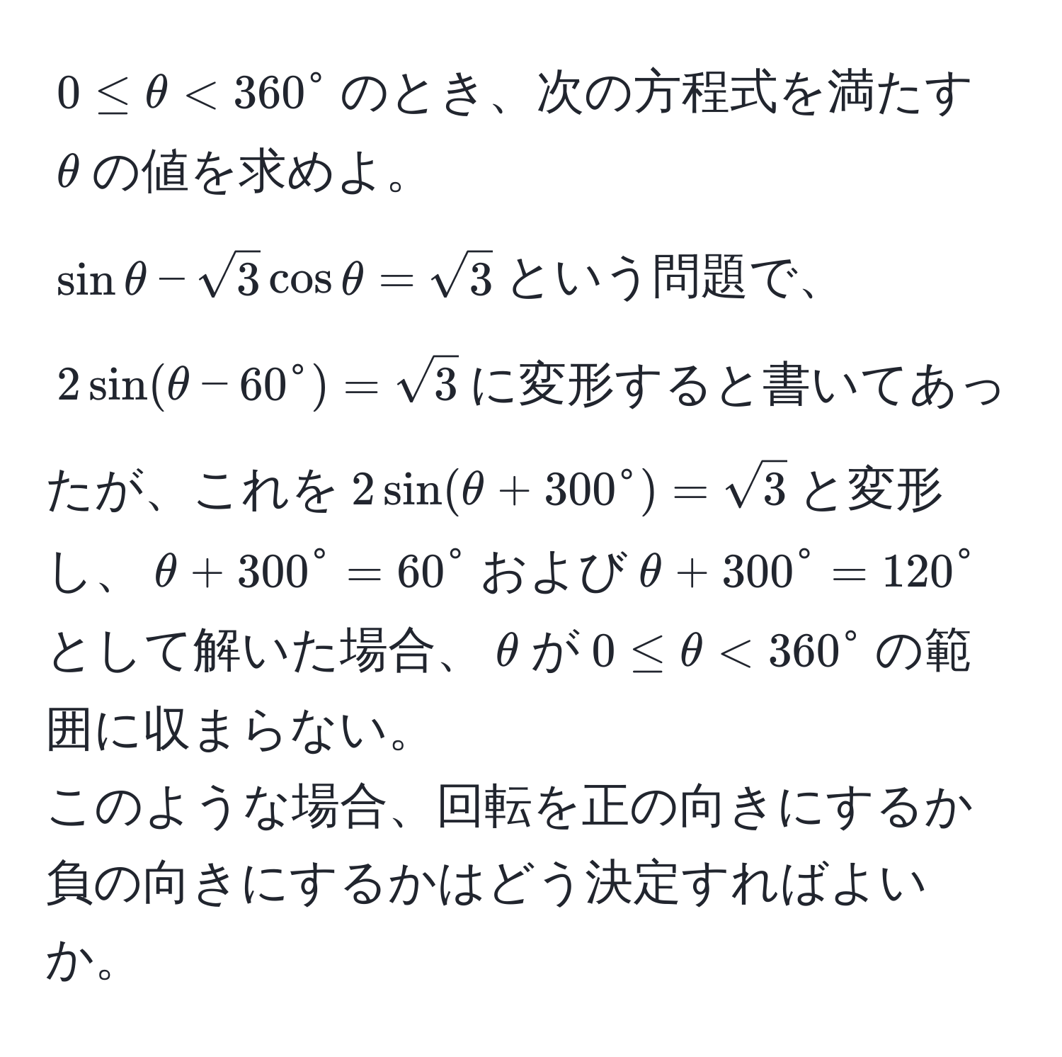 $0 ≤ θ < 360^(circ$のとき、次の方程式を満たす$θ$の値を求めよ。  
$sin θ - sqrt(3) cos θ = sqrt3)$という問題で、$2 sin(θ - 60° = sqrt3)$に変形すると書いてあったが、これを$2 sin(θ + 300° = sqrt3)$と変形し、$θ + 300° = 60°$および$θ + 300° = 120°$として解いた場合、$θ$が$0 ≤ θ < 360°$の範囲に収まらない。  
このような場合、回転を正の向きにするか負の向きにするかはどう決定すればよいか。