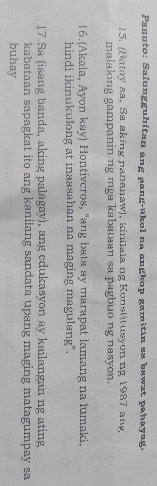 Panuto: Salungguhitan ang pang-ukol na angkop gamitin sa bawat pahayag. 
15. (Batay sa, Sa aking pananaw), kinilala ng Konstitusyon ng 1987 ang 
malaking gampanin ng mga kabataan sa pagbuo ng nasyon. 
16.(Akala, Ayon kay) Hontiveros, “ang bata ay marapat lamang na lumaki, 
hindi ikinukulong at inaasahan na maging magulang”. 
17.Sa (isang banda, aking palagay), ang edukasyon ay kailangan ng ating 
kabataan sapagkat ito ang kanilang sandata upang maging matagumpay sa 
buhay