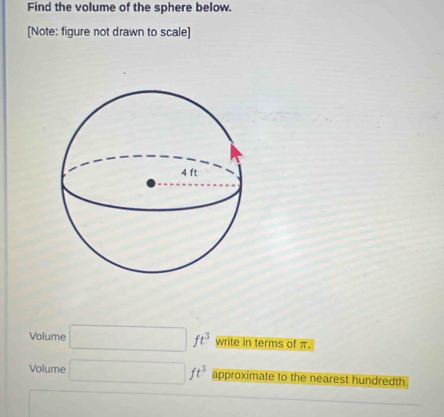 Find the volume of the sphere below. 
[Note: figure not drawn to scale] 
Volume □ ft^3 write in terms of π. 
Volume □ ft^3 approximate to the nearest hundredth.