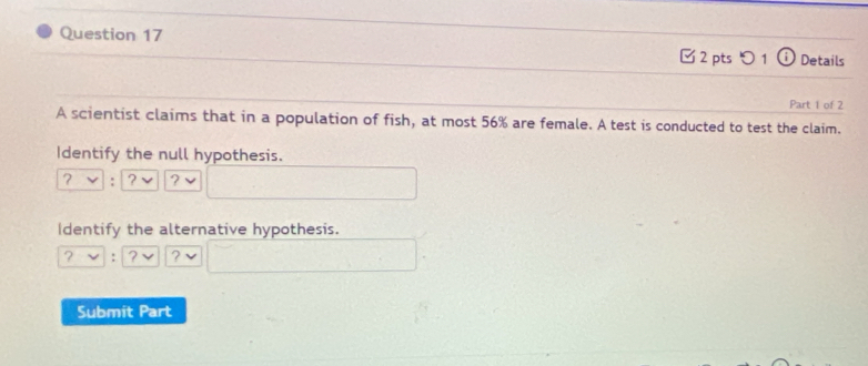 Details 
✔ 2 pts つ 1 
Part 1 of 2 
A scientist claims that in a population of fish, at most 56% are female. A test is conducted to test the claim. 
Identify the null hypothesis. 
2 : ? ? 
Identify the alternative hypothesis. 
? : ? ? 
Submit Part