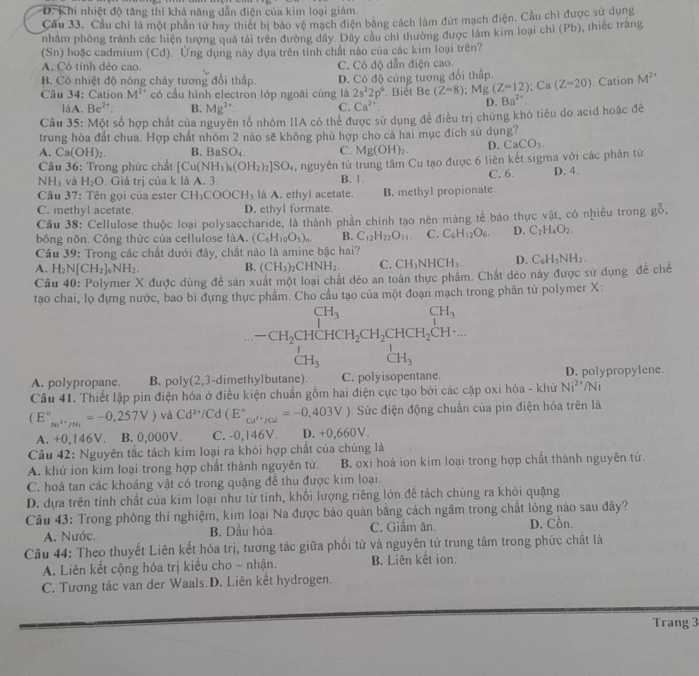 D. Khi nhiệt độ tăng thì khả năng dẫn điện của kim loại giảm.
Cầu 33. Cầu chỉ là một phần tử hay thiết bị bảo vệ mạch điện bằng cách làm đứt mạch điện. Cầu chì được sư dụng
nhầm phòng tránh các hiện tượng quả tải trên đường dây. Dây câu chi thường được làm kim loại chỉ (Pb), thiếc trắng
(Sn) hoặc cadmium (Cd). Ứng dụng này dựa trên tỉnh chất nào của các kim loại trên?
A. Có tính dẻo cao. C. Có độ dẫn điện cao.
B. Có nhiệt độ nóng chảy tương đổi thấp. D. Có độ cứng tương đối thấp.
Câu 34: Cation M^(2+) có cầu hình electron lớp ngoài cùng là 2s^22p^6. Biết Be (Z=8);Mg(Z=12); Ca (Z=20). Cation M^(2+)
làA. Be^2 B. Mg^(2+). C. Ca^(2+).
D. Ba^(2+).
Câu 35: Một số hợp chất của nguyên tổ nhóm IIA có thể được sử dụng đề điều trị chứng khó tiêu do acid hoặc đề
trung hòa đất chua. Hợp chất nhóm 2 nào sẽ không phù hợp cho cả hai mục đích sử dụng?
A. Ca(OH)_2. B. BaSO_4. C. Mg(OH)_2.
D. CaCO_3.
Câu 36: Trong phức chất [Cu(NH_3)_k(OH_2)_2]SO_4 , nguyên tử trung tâm Cu tạo được 6 liên kết sigma với các phân tử
C. 6.
NH_3 và H_2O. Giá trị của k là A. 3. B. 1. D. 4.
Cầu 37: Tên gọi của ester CH_3COOCH_3 là A. ethyl acetate. B. methyl propionate.
C. methyl acetate. D. ethyl formate.
Câu 38: Cellulose thuộc loại polysaccharide, là thành phần chính tạo nên màng tế bảo thực vật, có nhiều trong g^(frac 7)0,
bông nõn. Công thức của cellulose làA. (C_6H_10O_5)_n. B. C_12H_22O_11. C. C_6H_12O_6. D. C_2H_4O_2.
Câu 39: Trong các chất dưới đây, chất nào là amine bậc hai?
A. H_2N[CH_2]_6NH_2. B. (CH_3)_2CHNH_2. C. CH_3NHCH_3. D. C_6H_5NH_2.
Câu 40: Polymer X được dùng đề sản xuất một loại chất dẻo an toàn thực phẩm. Chất dẻo này được sử dụng đề chế
tạao chai, lọ đựng nước, bao bì dựng thực phẩm. Cho cấu tạo của một đoạn mạch trong phân tử polymer X:
beginarrayr CH_3 -CH_2CHCH_2CH_2CH_2CHCH_3 CH_3endarray
A. polypropane. B. poly(2,3-dimethy D. polypropylene.
Câu 41. Thiết lập pin điện hóa ở điều kiện chuẩn gồm hai điện cực tạo bởi các cặp oxi hóa - khử Ni^(2+)/Ni
(E°_Ni^(2+)/Ni=-0,257V)vaCd^(2+)/Cd(E°_Cu^(2+)/Cd=-0,403V) 0. Sức điện động chuẩn của pin điện hóa trên là
A. +0,146V. B. 0,000V. C. -0,146V. D. +0,660V.
Câu 42: Nguyên tắc tách kim loại ra khỏi hợp chất của chúng là
A. khứ ion kim loại trong hợp chất thành nguyên tử. B. oxi hoá ion kim loại trong hợp chất thành nguyên tử.
C. hoả tan các khoáng vật có trong quặng đề thu được kim loại.
D. dựa trên tính chất của kim loại như từ tính, khổi lượng riêng lớn để tách chúng ra khỏi quặng.
Câu 43: Trong phòng thí nghiệm, kim loại Na được bảo quản bằng cách ngâm trong chất lỏng nào sau đây?
A. Nước. B. Dầu hỏa. C. Giấm ăn. D. Cồn.
Câu 44: Theo thuyết Liên kết hóa trị, tương tác giữa phối tử và nguyên tử trung tâm trong phức chất là
A. Liên kết cộng hóa trị kiều cho - nhận. B. Liên kết ion.
C. Tương tác van der Waals.D. Liên kết hydrogen.
Trang 3