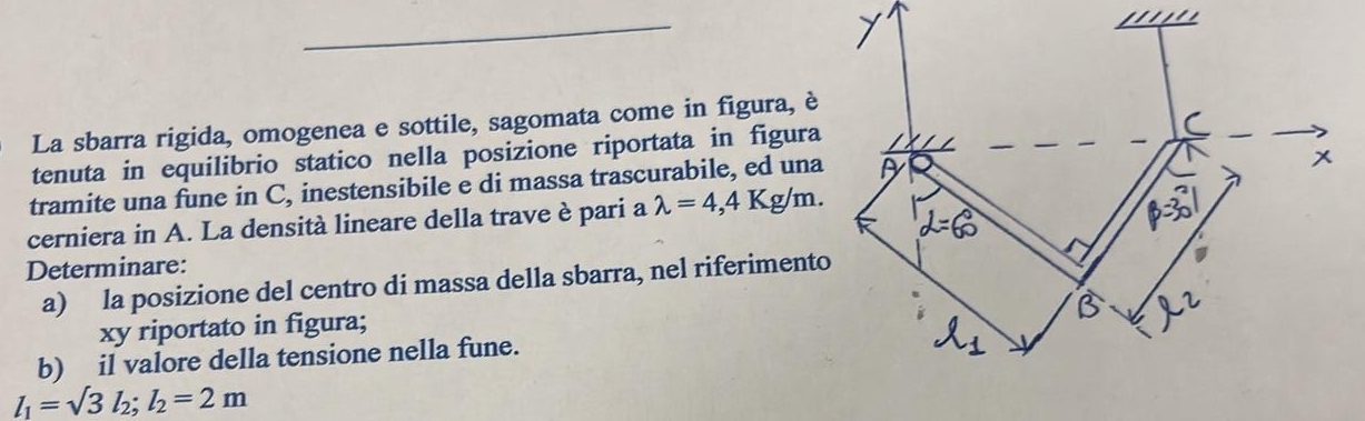 La sbarra rigida, omogenea e sottile, sagomata come in figura, è 
tenuta in equilibrio statico nella posizione riportata in figura 
tramite una fune in C, inestensibile e di massa trascurabile, ed una 
cerniera in A. La densità lineare della trave è pari a lambda =4,4Kg/m. 
Determinare: 
a) la posizione del centro di massa della sbarra, nel riferiment 
xy riportato in figura; 
b) il valore della tensione nella fune.
l_1=sqrt(3)l_2; l_2=2m