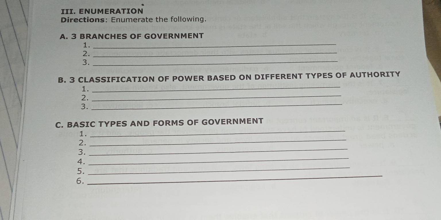 ENUMERATION 
Directions: Enumerate the following. 
A. 3 BRANCHES OF GOVERNMENT 
1. 
_ 
2._ 
3. 
_ 
_ 
B. 3 CLASSIFICATION OF POWER BASED ON DIFFERENT TYPES OF AUTHORITY 
1. 
_ 
2. 
_ 
3. 
C. BASIC TYPES AND FORMS OF GOVERNMENT 
1. 
_ 
_ 
2. 
_ 
_ 
3. 
_ 
4. 
_ 
5. 
6.