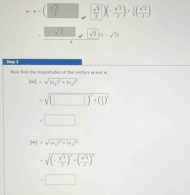 u· v=( sqrt(3)/2   sqrt(3)/2 )(- sqrt(2)/2 )+ 1/2 ( sqrt(2)/2 )
=frac sqrt(2)4· 2(1-sqrt(3)(1-sqrt(3))
Step 3
Now find the magnitudes of the vectors u and v.
||u||=sqrt((u_1))^2+(u_2)^2
=sqrt((□ )^2)+( 1/2 )^2
=□
||v||=sqrt((v_1))^2+(v_2)^2
=sqrt((-frac sqrt 2)2)^2+( sqrt(2)/2 )^2
=□