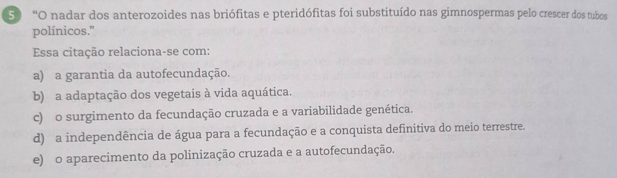 50 “O nadar dos anterozoides nas briófitas e pteridófitas foi substituído nas gimnospermas pelo crescer dos tubos
polínicos.”
Essa citação relaciona-se com:
a) a garantia da autofecundação.
b) a adaptação dos vegetais à vida aquática.
c) o surgimento da fecundação cruzada e a variabilidade genética.
d) a independência de água para a fecundação e a conquista definitiva do meio terrestre.
e) o aparecimento da polinização cruzada e a autofecundação.