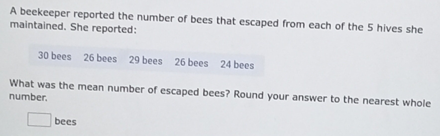 A beekeeper reported the number of bees that escaped from each of the 5 hives she 
maintained. She reported:
30 bees 26 bees 29 bees 26 bees 24 bees 
What was the mean number of escaped bees? Round your answer to the nearest whole 
number.
□ bees