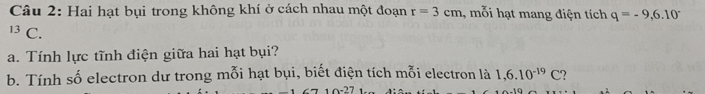 Hai hạt bụi trong không khí ở cách nhau một đoạn r=3cm , mỗi hạt mang điện tích q=-9,6.10°
13 C. 
a. Tính lực tĩnh điện giữa hai hạt bụi? 
b. Tính số electron dư trong mỗi hạt bụi, biết điện tích mỗi electron là 1,6.10^(-19)C 2