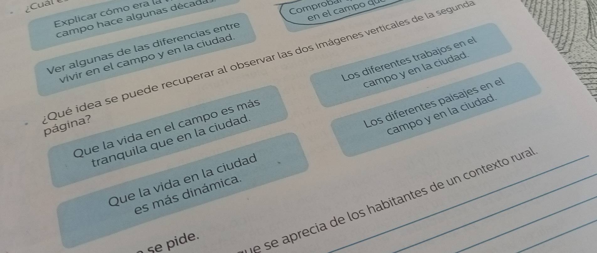 ¿Cuál 
Comprobal 
en el campo qu 
Explicar cómo era la 
campo hace algunas década 
Ver algunas de las diferencias entre 
vivir en el campo y en la ciudad 
campo y en la ciudad 
Que la vida en el campo es más Los diferentes trabajos en el 
Qué idea se puede recuperar al observar las dos imágenes verticales de la segund página? 
campo y en la ciudad 
Que la vida en la ciudad _Los diferentes paisajes en el 
tranquila que en la ciudad 
es más dinámica 
e se aprecia de los habitantes de un contexto rura 
se pide.